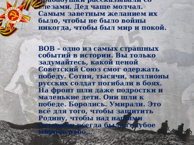 О войне прадедушка и прабабушки рассказывали со слезами. Дед чаще молчал. Самым заветным желанием их было, чтобы не было войны никогда, чтобы был мир и покой. ВОВ – одно из самых страшных событий в истории. Вы только задумайтесь, какой ценой Советский Союз смог одержать победу. Сотни, тысячи, миллионы русских солдат погибали в боях. На фронт шли даже подростки и маленькие дети. Они шли к победе. Боролись. Умирали. Это всё для того, чтобы защитить Родину, чтобы над нашими головами всегда было голубое мирное небо… 