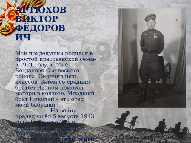 Артюхов Виктор Фёдорович Мой прадедушка родился в простой крестьянской семье в 1921 году, в селе Богданово Сычёвского района. Окончил пять классов. Затем со средним братом Иваном помогал матери в колхозе. Младший брат Николай – это отец моей бабушки. На войну прадед ушёл 5 августа 1943 года. Служил в 203-м взводе охраны стрелком. Участвовал в боях за Польшу. Был дважды ранен. 