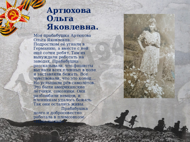 Артюхова Ольга Яковлевна. Моя прабабушка Артюхова Ольга Яковлевна. Подростком её угнали в Германию, а вместе с ней ещё сотни ребят. Там их вынуждали работать на заводах. Прабабушка рассказывала, что фашисты выгнали всех пленных в поле и заставляли бежать. Все чувствовали, что это конец… Но услышали рёв самолётов. Это были американские лётчики, союзники. Они разбомбили немцев, и пленникам удалось бежать. Так они остались живы. Прабабушка долго и добросовестно работала в племсовхозе «Никольский» . 