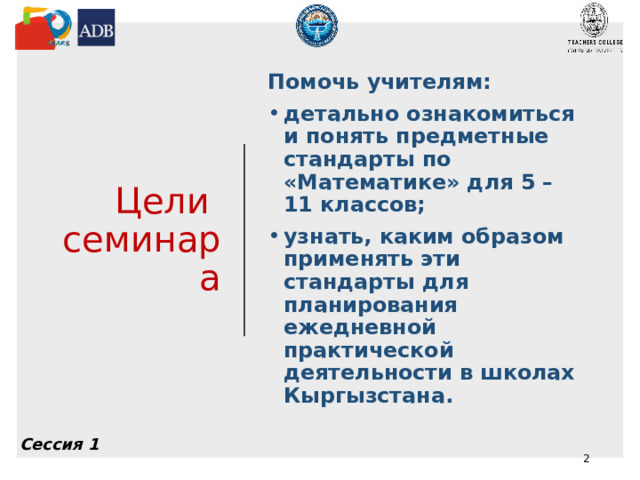 Цели  семинара Помочь учителям: детально ознакомиться и понять предметные стандарты по «Математике» для 5 – 11 классов; узнать, каким образом применять эти стандарты для планирования ежедневной практической деятельности в школах Кыргызстана.  Сессия 1  