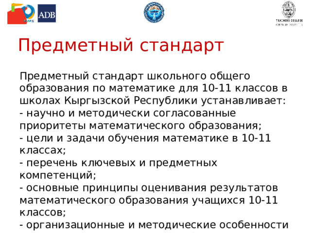 Предметный стандарт Предметный стандарт школьного общего образования по математике для 10-11 классов в школах Кыргызской Республики устанавливает: - научно и методически согласованные приоритеты математического образования; - цели и задачи обучения математике в 10-11 классах; - перечень ключевых и предметных компетенций; - основные принципы оценивания результатов математического образования учащихся 10-11 классов; - организационные и методические особенности школьного математического образования и др. 