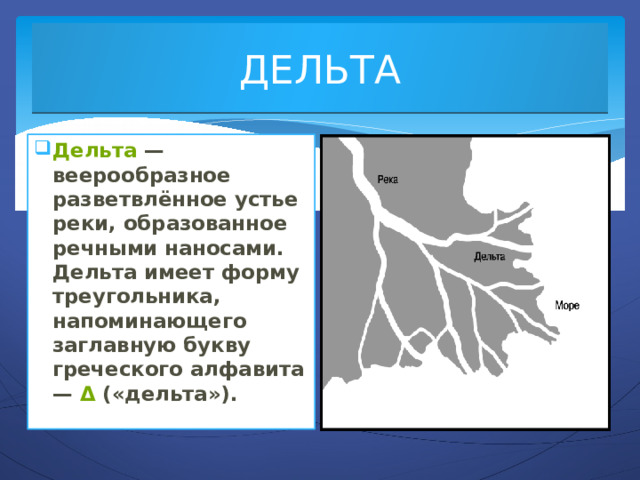ДЕЛЬТА Дельта  — веерообразное разветвлённое устье реки, образованное речными наносами. Дельта имеет форму треугольника, напоминающего заглавную букву греческого алфавита —  Δ  («дельта»). 