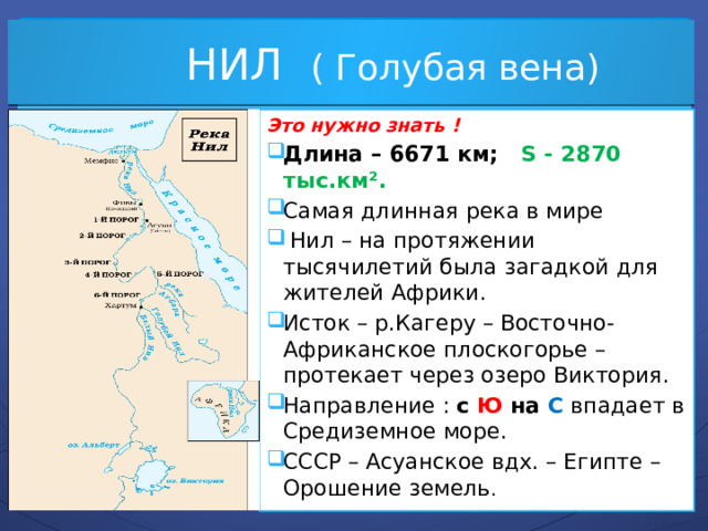  НИЛ ( Голубая вена) Это нужно знать ! Длина – 6671 км; S - 2870 тыс.км². Самая длинная река в мире  Нил – на протяжении тысячилетий была загадкой для жителей Африки. Исток – р.Кагеру – Восточно-Африканское плоскогорье – протекает через озеро Виктория. Направление : с Ю на С  впадает в Средиземное море. СССР – Асуанское вдх. – Египте – Орошение земель . 
