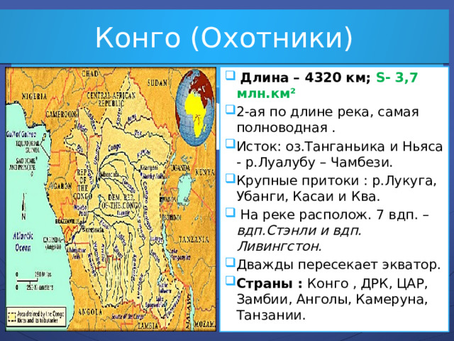 Конго (Охотники)  Длина – 4320 км; S- 3,7 млн.км² 2-ая по длине река, самая полноводная . Исток: оз.Танганьика и Ньяса - р.Луалубу – Чамбези. Крупные притоки : р.Лукуга, Убанги, Касаи и Ква.  На реке располож. 7 вдп. – вдп.Стэнли и вдп. Ливингстон. Дважды пересекает экватор. Страны : Конго , ДРК, ЦАР, Замбии, Анголы, Камеруна, Танзании.  