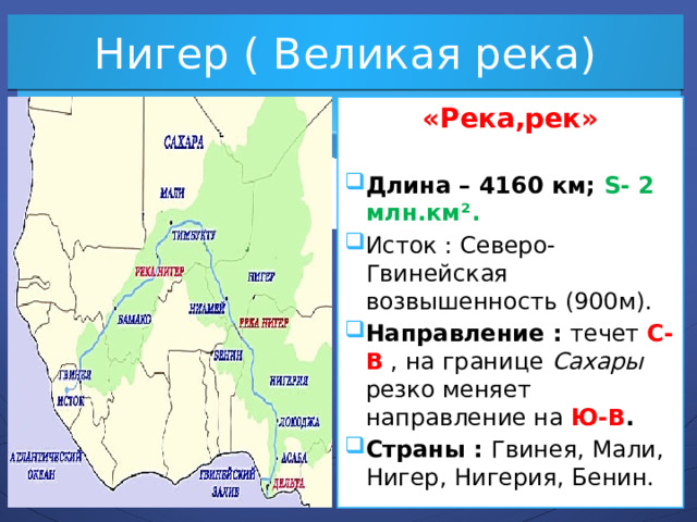 Нигер ( Великая река) «Река,рек»  Длина – 4160 км; S- 2 млн.км². Исток : Северо-Гвинейская возвышенность (900м). Направление : течет С-В , на границе Сахары резко меняет направление на Ю-В . Страны : Гвинея, Мали, Нигер, Нигерия, Бенин. 