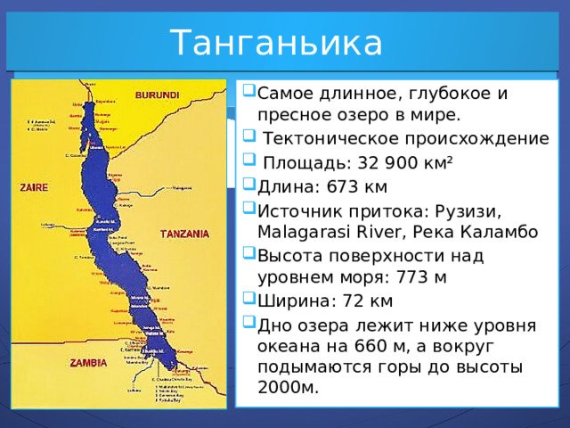 Танганьика Самое длинное, глубокое и пресное озеро в мире.  Тектоническое происхождение  Площадь: 32 900 км² Длина: 673 км Источник притока: Рузизи, Malagarasi River, Река Каламбо Высота поверхности над уровнем моря: 773 м Ширина: 72 км Дно озера лежит ниже уровня океана на 660 м, а вокруг подымаются горы до высоты 2000м. 