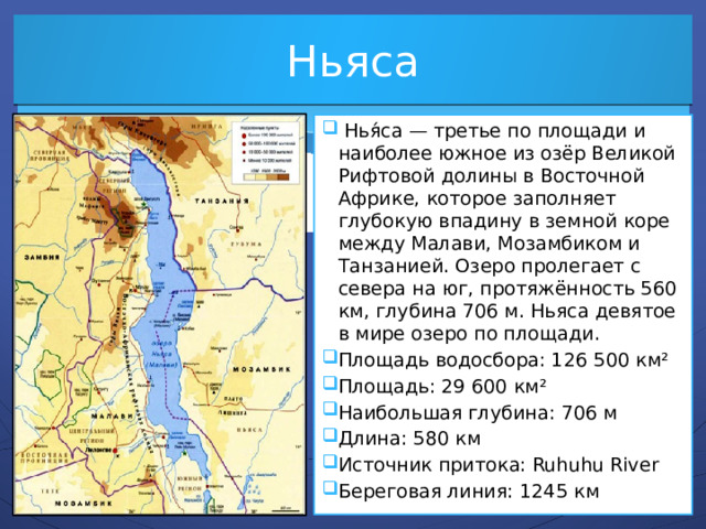 Ньяса  Нья́са — третье по площади и наиболее южное из озёр Великой Рифтовой долины в Восточной Африке, которое заполняет глубокую впадину в земной коре между Малави, Мозамбиком и Танзанией. Озеро пролегает с севера на юг, протяжённость 560 км, глубина 706 м. Ньяса девятое в мире озеро по площади. Площадь водосбора: 126 500 км² Площадь: 29 600 км² Наибольшая глубина: 706 м Длина: 580 км Источник притока: Ruhuhu River Береговая линия: 1245 км 
