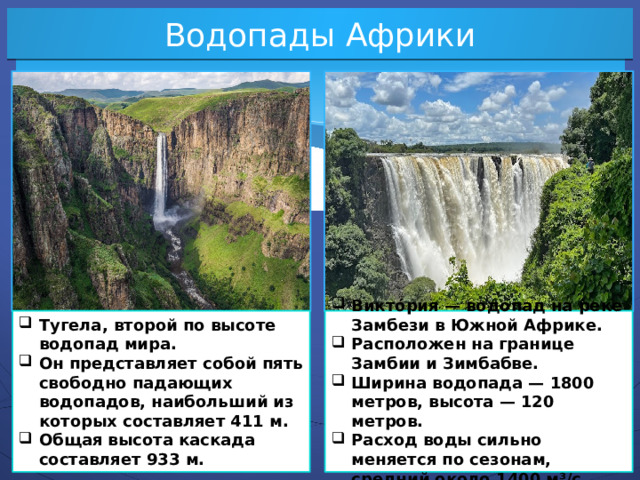 Водопады Африки Тугела, второй по высоте водопад мира. Он представляет собой пять свободно падающих водопадов, наибольший из которых составляет 411 м. Общая высота каскада составляет 933 м. Викто́рия — водопад на реке Замбези в Южной Африке. Расположен на границе Замбии и Зимбабве. Ширина водопада — 1800 метров, высота — 120 метров. Расход воды сильно меняется по сезонам, средний около 1400 м³/с.  