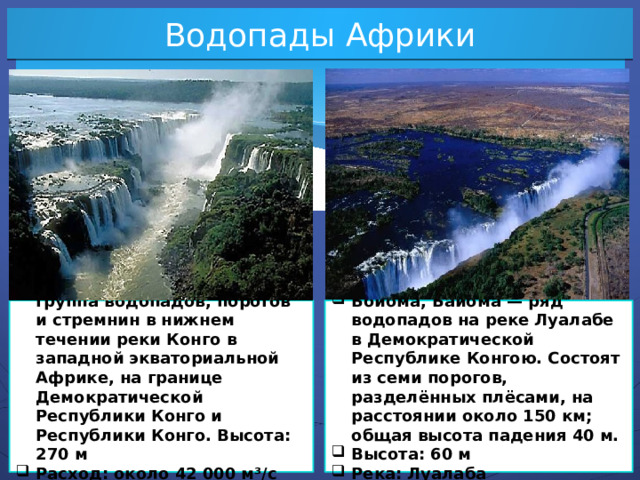 Водопады Африки Водопа́ды Ли́вингстона — группа водопадов, порогов и стремнин в нижнем течении реки Конго в западной экваториальной Африке, на границе Демократической Республики Конго и Республики Конго. Высота: 270 м Расход: около 42 000 м³/с Река: Конго Бойо́ма, Байома — ряд водопадов на реке Луалабе в Демократической Республике Конгою. Состоят из семи порогов, разделённых плёсами, на расстоянии около 150 км; общая высота падения 40 м. Высота: 60 м Река: Луалаба  