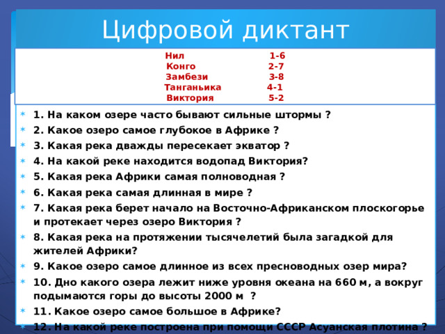 Цифровой диктант Нил 1-6 Конго 2-7 Замбези 3-8 Танганьика 4-1 Виктория 5-2 1. На каком озере часто бывают сильные штормы ? 2. Какое озеро самое глубокое в Африке ? 3. Какая река дважды пересекает экватор ? 4. На какой реке находится водопад Виктория? 5. Какая река Африки самая полноводная ? 6. Какая река самая длинная в мире ? 7. Какая река берет начало на Восточно-Африканском плоскогорье и протекает через озеро Виктория ? 8. Какая река на протяжении тысячелетий была загадкой для жителей Африки? 9. Какое озеро самое длинное из всех пресноводных озер мира? 10. Дно какого озера лежит ниже уровня океана на 660 м, а вокруг подымаются горы до высоты 2000 м ? 11. Какое озеро самое большое в Африке? 12. На какой реке построена при помощи СССР Асуанская плотина ? 