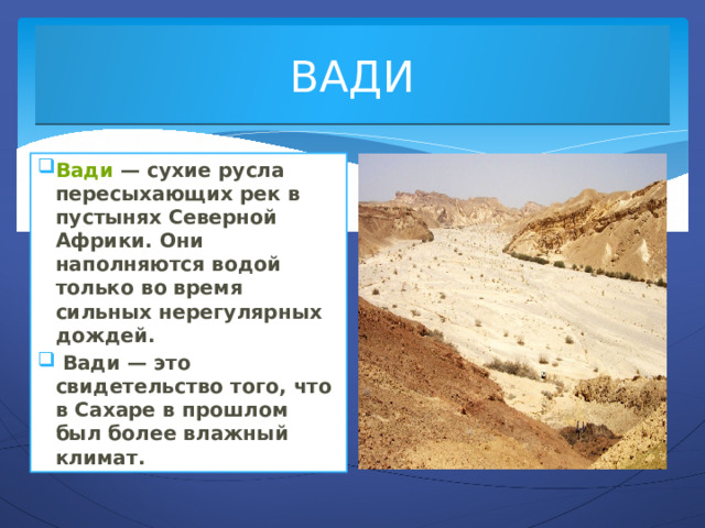 ВАДИ Вади  — сухие русла пересыхающих рек в пустынях Северной Африки. Они наполняются водой только во время сильных нерегулярных дождей.  Вади — это свидетельство того, что в Сахаре в прошлом был более влажный климат. 