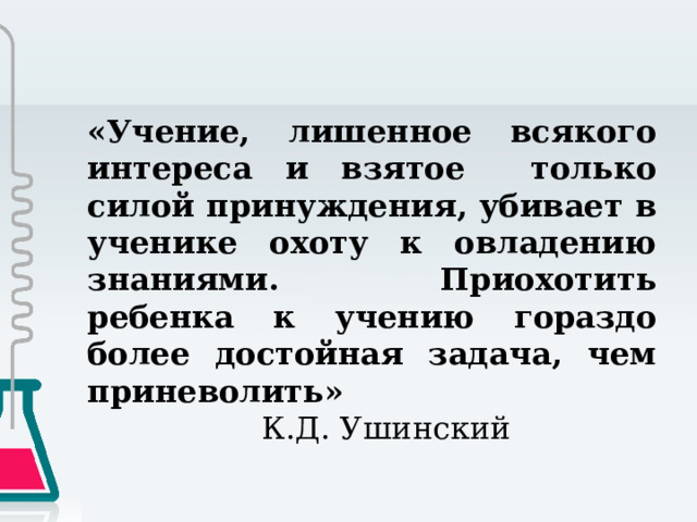 «Учение, лишенное всякого интереса и взятое только силой принуждения, убивает в ученике охоту к овладению знаниями. Приохотить ребенка к учению гораздо более достойная задача, чем приневолить»      К.Д. Ушинский 