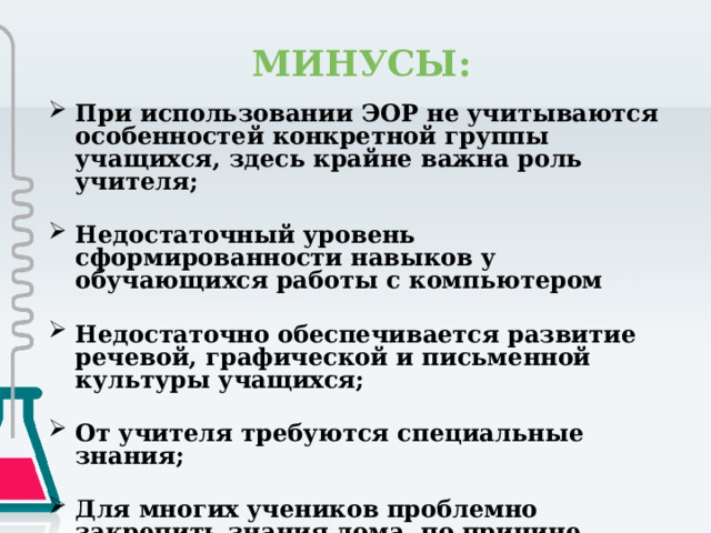  МИНУСЫ: При использовании ЭОР не учитываются особенностей конкретной группы учащихся, здесь крайне важна роль учителя;  Недостаточный уровень сформированности навыков у обучающихся работы с компьютером  Недостаточно обеспечивается развитие речевой, графической и письменной культуры учащихся;  От учителя требуются специальные знания;  Для многих учеников проблемно закрепить знания дома, по причине отсутствия компьютера или наличие одного компьютера на несколько школьников (многодетные семьи) 