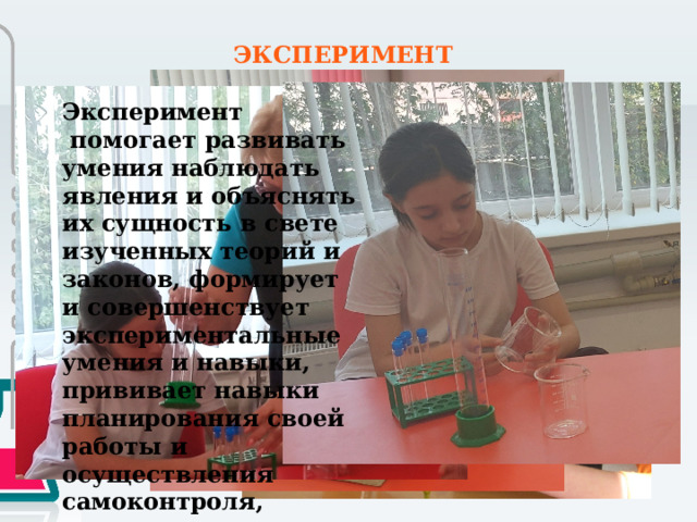 ЭКСПЕРИМЕНТ Эксперимент  помогает развивать умения наблюдать явления и объяснять их сущность в свете изученных теорий и законов, формирует и совершенствует экспериментальные умения и навыки, прививает навыки планирования своей работы и осуществления самоконтроля, воспитывает аккуратность, уважение и любовь к труду. 