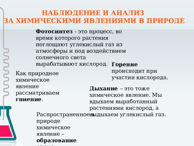НАБЛЮДЕНИЕ И АНАЛИЗ ЗА ХИМИЧЕСКИМИ ЯВЛЕНИЯМИ В ПРИРОДЕ Фотосинтез - это процесс, во время которого растения поглощают углекислый газ из атмосферы и под воздействием солнечного света вырабатывают кислород. Горение происходит при участии кислорода. Как природное химическое явление рассматриваем гниение . Дыхание – это тоже химическое явление. Мы вдыхаем выработанный растениями кислород, а выдыхаем углекислый газ.   Распространенное в природе химическое явление – образование озона. 