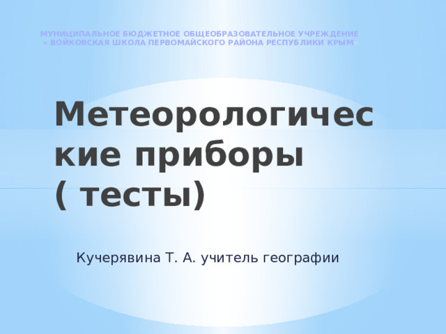 МУНИЦИПАЛЬНОЕ БЮДЖЕТНОЕ ОБЩЕОБРАЗОВАТЕЛЬНОЕ УЧРЕЖДЕНИЕ « ВОЙКОВСКАЯ ШКОЛА ПЕРВОМАЙСКОГО РАЙОНА РЕСПУБЛИКИ КРЫМ » Метеорологические приборы ( тесты) Кучерявина Т. А. учитель географии 