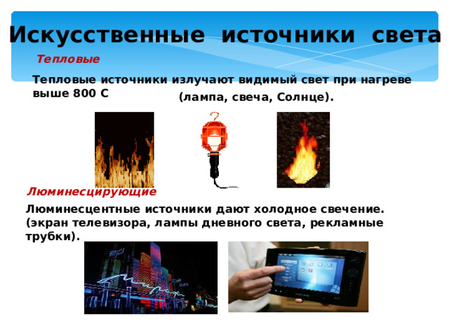 Искусственные источники света Тепловые Тепловые источники излучают видимый свет при нагреве выше 800 C (лампа, свеча, Солнце). Люминесцирующие Люминесцентные источники дают холодное свечение. (экран телевизора, лампы дневного света, рекламные трубки). 