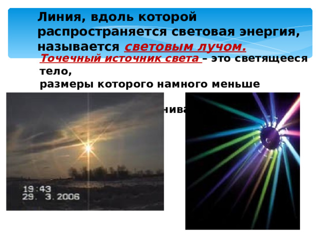 Линия, вдоль которой распространяется световая энергия, называется световым лучом. Точечный источник света – это светящееся тело, размеры которого намного меньше расстояния,  на котором мы оцениваем его действие. 