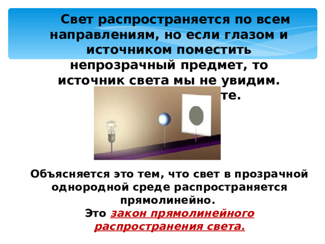  Свет распространяется по всем направлениям, но если глазом и источником поместить непрозрачный предмет, то источник света мы не увидим. Почему, объясните. Объясняется это тем, что свет в прозрачной однородной среде распространяется прямолинейно. Это закон прямолинейного распространения света. 