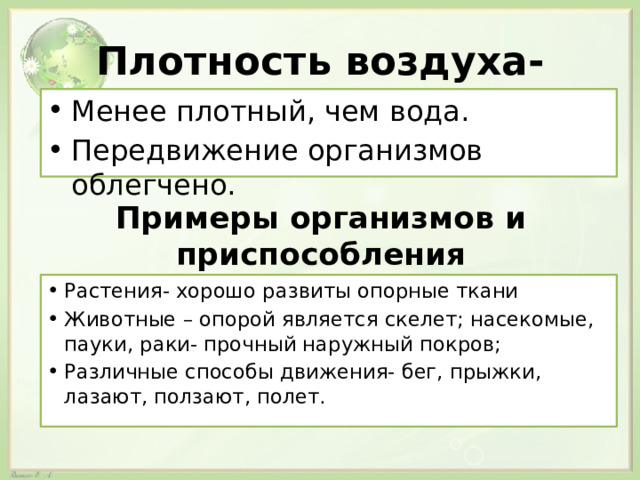 Плотность воздуха- Менее плотный, чем вода. Передвижение организмов облегчено. Примеры организмов и приспособления Растения- хорошо развиты опорные ткани Животные – опорой является скелет; насекомые, пауки, раки- прочный наружный покров; Различные способы движения- бег, прыжки, лазают, ползают, полет. 
