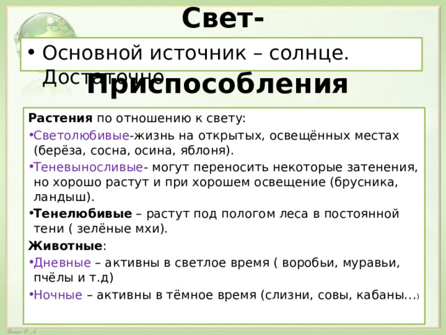 Свет- Основной источник – солнце. Достаточно. Приспособления Растения по отношению к свету: Светолюбивые -жизнь на открытых, освещённых местах (берёза, сосна, осина, яблоня). Теневыносливые - могут переносить некоторые затенения, но хорошо растут и при хорошем освещение (брусника, ландыш). Тенелюбивые – растут под пологом леса в постоянной тени ( зелёные мхи). Животные : Дневные – активны в светлое время ( воробьи, муравьи, пчёлы и т.д) Ночные – активны в тёмное время (слизни, совы, кабаны… ) 