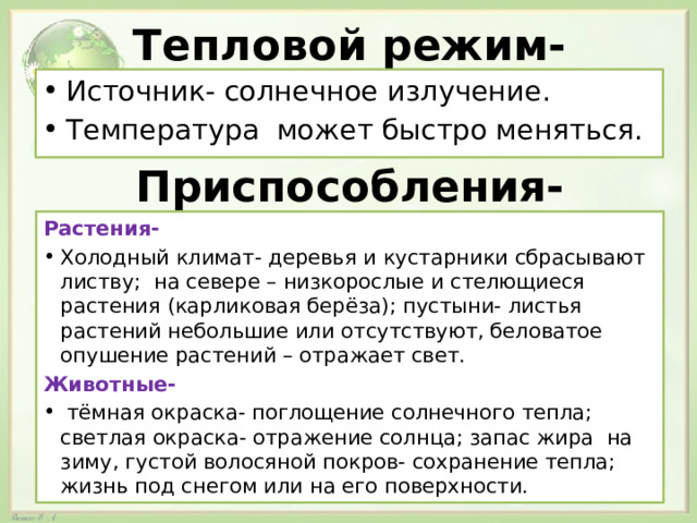 Тепловой режим- Источник- солнечное излучение. Температура может быстро меняться. Приспособления- Растения- Холодный климат- деревья и кустарники сбрасывают листву; на севере – низкорослые и стелющиеся растения (карликовая берёза); пустыни- листья растений небольшие или отсутствуют, беловатое опушение растений – отражает свет. Животные-  тёмная окраска- поглощение солнечного тепла; светлая окраска- отражение солнца; запас жира на зиму, густой волосяной покров- сохранение тепла; жизнь под снегом или на его поверхности. 