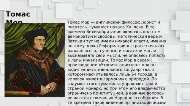 Томас Мор Томас Мор — английский философ, юрист и писатель, гуманист начала XVI века. В те времена Великобритания являлась оплотом демократии и свободы, католическая вера и Ватикан тут не имели никакой власти, именно поэтому эпоха Реформации в стране началась раньше всего, а ученые и писатели могли высказывать свои мысли, не опасаясь попасть в лапы инквизиции. Томас Мор в своём произведении «Утопия» описывал, как он видит модель идеального государства, в котором насчитывалось лишь 54 города, а человек живет в гармонии с природой. По задумке этого гуманиста управляет такой страной монарх, но при этом его владычество ограничено Конституцией, а важные вопросы решаются с помощью Народного собрания. В те времена такое видение организации жизни государства было прогрессивным, но буквально через 2 века подобное было реализовано сначала в Англии, а в последующем и в других европейских странах . 
