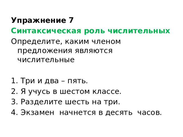 Упражнение 7 Синтаксическая роль числительных Определите, каким членом предложения являются числительные Три и два – пять. Я учусь в шестом классе. Разделите шесть на три. Экзамен начнется в десять часов. 