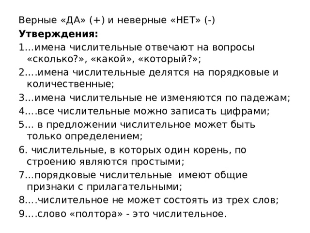 Верные «ДА» (+) и неверные «НЕТ» (-) Утверждения: 1…имена числительные отвечают на вопросы «сколько?», «какой», «который?»; 2….имена числительные делятся на порядковые и количественные; 3…имена числительные не изменяются по падежам; 4….все числительные можно записать цифрами; 5… в предложении числительное может быть только определением; 6. числительные, в которых один корень, по строению являются простыми; 7…порядковые числительные имеют общие признаки с прилагательными; 8….числительное не может состоять из трех слов; 9….слово «полтора» - это числительное. 