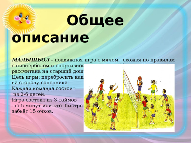  Общее описание МАЛЫШБОЛ – подвижная игра с мячом, схожая по правилам с пионерболом и спортивной игрой – волейболом. Игра рассчитана на старший дошкольный возраст. Цель игры: перебросить как можно больше мячей через сетку на сторону соперника. Каждая команда состоит  из 2-6 детей. Игра состоит из 3 таймов  по 5 минут или кто быстрее забьёт 15 очков. 