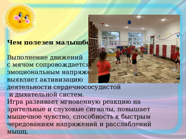 Чем полезен малышбол? Выполнение движений с мячом сопровождается эмоциональным напряжением, выявляет активизацию деятельности сердечнососудистой  и дыхательной систем. Игра развивает мгновенную реакцию на зрительные и слуховые сигналы, повышает мышечное чувство, способность к быстрым чередованиям напряжений и расслаблений мышц. 