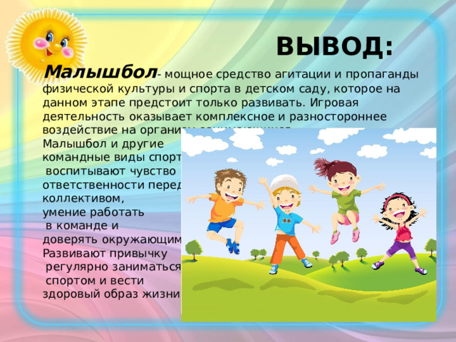  ВЫВОД: Малышбол - мощное средство агитации и пропаганды физической культуры и спорта в детском саду, которое на данном этапе предстоит только развивать. Игровая деятельность оказывает комплексное и разностороннее воздействие на организм занимающихся. Малышбол и другие командные виды спорта  воспитывают чувство ответственности перед коллективом, умение работать  в команде и доверять окружающим. Развивают привычку  регулярно заниматься  спортом и вести здоровый образ жизни. 