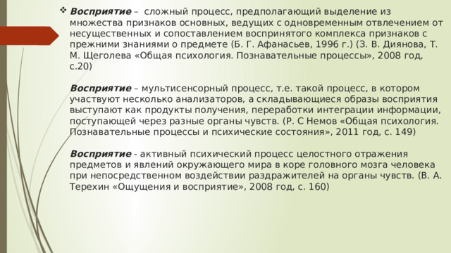 Восприятие – сложный процесс, предполагающий выделение из множества признаков основных, ведущих с одновременным отвлечением от несущественных и сопоставлением воспринятого комплекса признаков с прежними знаниями о предмете (Б. Г. Афанасьев, 1996 г.) (З. В. Диянова, Т. М. Щеголева «Общая психология. Познавательные процессы», 2008 год, с.20)   Восприятие – мультисенсорный процесс, т.е. такой процесс, в котором участвуют несколько анализаторов, а складывающиеся образы восприятия выступают как продукты получения, переработки интеграции информации, поступающей через разные органы чувств. (Р. С Немов «Общая психология. Познавательные процессы и психические состояния», 2011 год, с. 149)   Восприятие - активный психический процесс целостного отражения предметов и явлений окружающего мира в коре головного мозга человека при непосредственном воздействии раздражителей на органы чувств. (В. А. Терехин «Ощущения и восприятие», 2008 год, с. 160)       