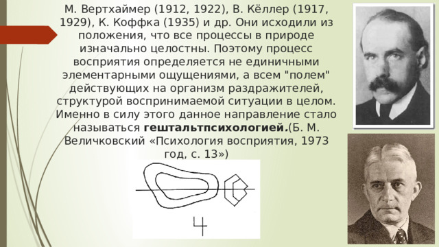 М. Вертхаймер (1912, 1922), В. Кёллер (1917, 1929), К. Коффка (1935) и др. Они исходили из положения, что все процессы в природе изначально целостны. Поэтому процесс восприятия определяется не единичными элементарными ощущениями, а всем 