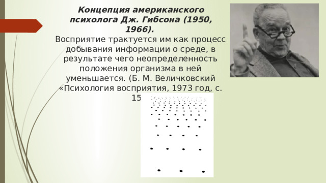 Концепция американского психолога Дж. Гибсона (1950, 1966).  Восприятие трактуется им как процесс добывания информации о среде, в результате чего неопределенность положения организма в ней уменьшается. (Б. М. Величковский «Психология восприятия, 1973 год, с. 15»)     