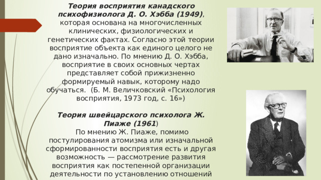 Теория восприятия канадского психофизиолога Д. О. Хэбба (1949) , которая основана на многочисленных клинических, физиологических и генетических фактах. Согласно этой теории восприятие объекта как единого целого не дано изначально. По мнению Д. О. Хэбба, восприятие в своих основных чертах представляет собой прижизненно формируемый навык, которому надо обучаться. (Б. М. Величковский «Психология восприятия, 1973 год, с. 16»)    Теория швейцарского психолога Ж. Пиаже (1961 )  По мнению Ж. Пиаже, помимо постулирования атомизма или изначальной сформированности восприятия есть и другая возможность — рассмотрение развития восприятия как постепенной организации деятельности по установлению отношений между отдельными деталями сенсорного поля. (Б. М. Величковский «Психология восприятия, 1973 год, с. 17») 