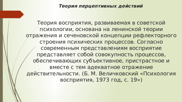 Теория перцептивных действий    Теория восприятия, развиваемая в советской психологии, основана на ленинской теории отражения и сеченовской концепции рефлекторного строения психических процессов. Согласно современным представлениям восприятие представляет собой совокупность процессов, обеспечивающих субъективное, пристрастное и вместе с тем адекватное отражение действительности. (Б. М. Величковский «Психология восприятия, 1973 год, с. 19») 