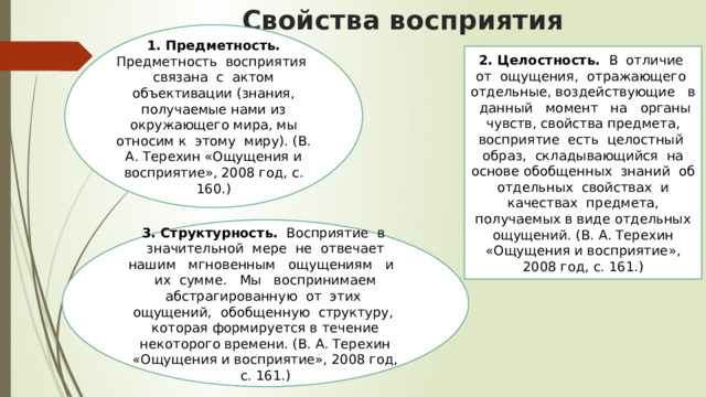 Свойства восприятия    1. Предметность. Предметность восприятия связана с актом объективации (знания, получаемые нами из окружающего мира, мы относим к этому миру). (В. А. Терехин «Ощущения и восприятие», 2008 год, с. 160.) 2. Целостность. В отличие от ощущения, отражающего отдельные, воздействующие в данный момент на органы чувств, свойства предмета, восприятие есть целостный образ, складывающийся на основе обобщенных знаний об отдельных свойствах и качествах предмета, получаемых в виде отдельных ощущений. (В. А. Терехин «Ощущения и восприятие», 2008 год, с. 161.) 3. Структурность. Восприятие в значительной мере не отвечает нашим мгновенным ощущениям и их сумме. Мы воспринимаем абстрагированную от этих ощущений, обобщенную структуру, которая формируется в течение некоторого времени. (В. А. Терехин «Ощущения и восприятие», 2008 год, с. 161.) 