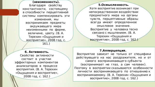 4. Константность (неизменность).  Благодаря свойству константности, состоящему в способности перцептивной системы компенсировать эти изменения, мы воспринимаем предметы окружающего мира неизменными по форме, величине, цвету. (В. А. Терехин «Ощущения и восприятие», 2008 год, с. 161.) 5.Осмысленность.  Хотя восприятие возникает при непосредственном воздействии предметного мира на органы чувств, перцептивные образы всегда имеют определенное смысловое значение. Восприятие у человека тесно связано с мышлением. (В. А. Терехин «Ощущения и восприятие», 2008 год, с. 162.) 7.Апперцепция. Восприятие зависит не только от специфики действующего на нас раздражителя, но и от самого воспринимающего субъекта (воспринимает не глаз, а сам человек). Поэтому в восприятии сказываются особенности личности воспринимающего по отношению к воспринимаемому. (В. А. Терехин «Ощущения и восприятие», 2008 год, с. 162.) 6. Активность. Свойство активности состоит в участии эффекторных компонентов анализаторов в процессе восприятия. (В. А. Терехин «Ощущения и восприятие», 2008 год, с. 162.) 