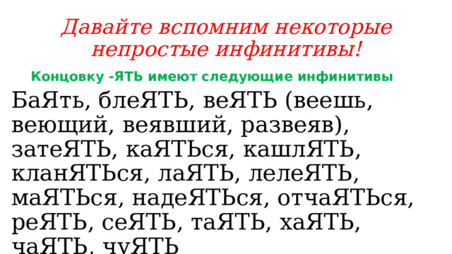 Давайте вспомним некоторые непростые инфинитивы! Концовку -ЯТЬ имеют следующие инфинитивы БаЯть, блеЯТЬ, веЯТЬ (веешь, веющий, веявший, развеяв), затеЯТЬ, каЯТЬся, кашлЯТЬ, кланЯТЬся, лаЯТЬ, лелеЯТЬ, маЯТЬся, надеЯТЬся, отчаЯТЬся, реЯТЬ, сеЯТЬ, таЯТЬ, хаЯТЬ, чаЯТЬ, чуЯТЬ 