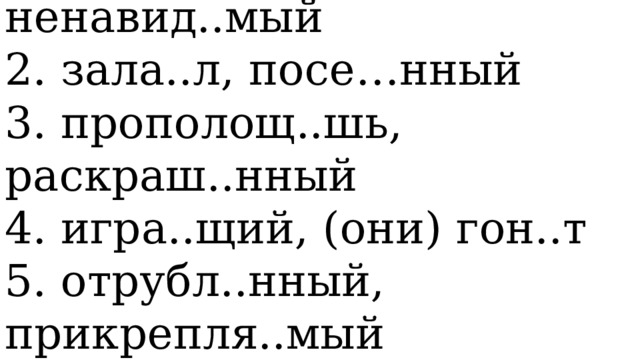   1. приконч..шь, ненавид..мый   2. зала..л, посе…нный   3. прополощ..шь, раскраш..нный   4. игра..щий, (они) гон..т   5. отрубл..нный, прикрепля..мый    