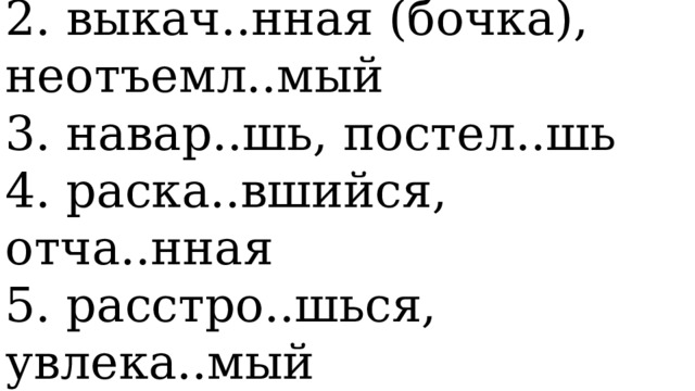   1. вытерп..шь, завис..мый   2. выкач..нная (бочка), неотъемл..мый   3. навар..шь, постел..шь   4. раска..вшийся, отча..нная   5. расстро..шься, увлека..мый  