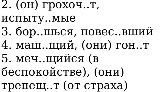   1. улавлива..мый, напо..нный   2. (он) грохоч..т, испыту..мые   3. бор..шься, повес..вший   4. маш..щий, (они) гон..т   5. меч..щийся (в беспокойстве), (они) трепещ..т (от страха)  
