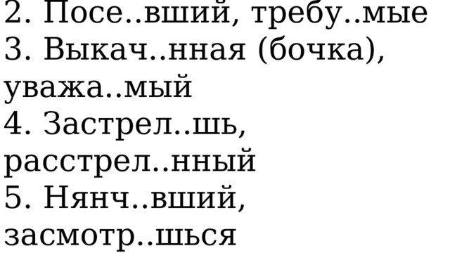   1. Зала..л, охвач..нный   2. Посе..вший, требу..мые   3. Выкач..нная (бочка), уважа..мый   4. Застрел..шь, расстрел..нный   5. Нянч..вший, засмотр..шься  