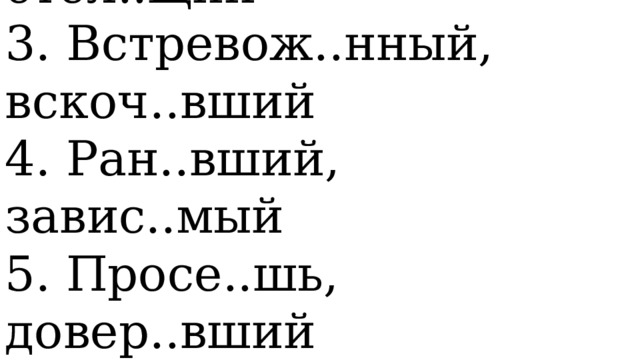   1. Поду..шь, примеря..мая   2. (Они) выгон..т, стел..щий   3. Встревож..нный, вскоч..вший   4. Ран..вший, завис..мый   5. Просе..шь, довер..вший  