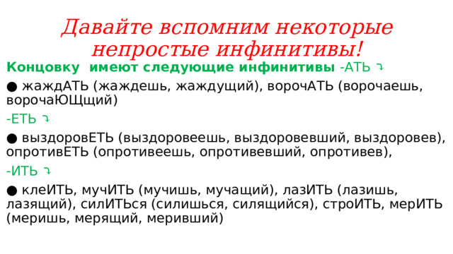 Давайте вспомним некоторые непростые инфинитивы! Концовку  имеют следующие инфинитивы -АТЬ ⤵️ ●  жаждАТЬ (жаждешь, жаждущий), ворочАТЬ (ворочаешь, ворочаЮЩщий) -ЕТЬ ⤵️ ●  выздоровЕТЬ (выздоровеешь, выздоровевший, выздоровев), опротивЕТЬ (опротивеешь, опротивевший, опротивев), -ИТЬ ⤵️ ●  клеИТЬ, мучИТЬ (мучишь, мучащий), лазИТЬ (лазишь, лазящий), силИТЬся (силишься, силящийся), строИТЬ, мерИТЬ (меришь, мерящий, меривший)  