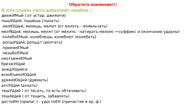 Обратите внимание!!! В этих словах часто допускают ошибки ⤵️ движИМый ( от устар. движити) пышУЩий, пышешь (пыхать)  мелЮЩий, мелешь, мелют (от молоть - измельчать) мелЯЩий, мелишь, мелят (от мелить - натирать мелом)  --- суффикс и окончание ударны!  колеблЕМый, колеблешь, колеблют (колебать)  ропщУЩий, ропщут (роптать)   приемлЕМый   незыблЕМый неотъемлЕМый брезжУЩий зиждУЩийся всеобъемлЮЩий дремлЮЩий (дремать) алчУЩий (алкать) тешУЩий ( от тесать, то есть обтачивать) тешАЩий ( от тешить, забавлять) достоИН (прилаг.) - удостоЕН (причастие в кр. ф.)  