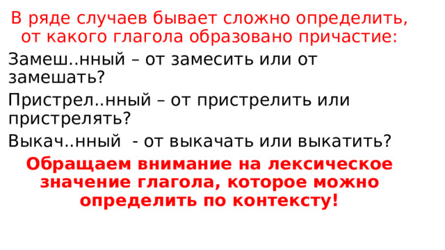 В ряде случаев бывает сложно определить, от какого глагола образовано причастие: Замеш..нный – от замесить или от замешать? Пристрел..нный – от пристрелить или пристрелять? Выкач..нный - от выкачать или выкатить? Обращаем внимание на лексическое значение глагола, которое можно определить по контексту! 
