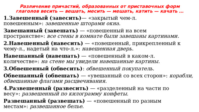 Различение причастий, образованных от приставочных форм глаголов весить — вешать, месить — мешать, катить — качать … 1.Завешенный (завесить) — «закрытый чем-л. повешенным»:  завешенные шторами окна .   Завешанный (завешать)  — «повешенный на всем пространстве»:  все стены в комнате были завешаны картинами . 2.Навешенный (навесить)  — «повешенный, прикрепленный к чему-л., надетый на что-л.»:  навешенная дверь .   Навешанный (навешать)  — «повешенный в каком-л. количестве»:  на стене мы увидели навешанные картины . 3.Обвешенный (обвесить) :  обвешенный покупатель .   Обвешанный (обвешать)  — «увешанный со всех сторон»:  корабли, обвешанные флагами расцвечивания . 4.Развешенный (развесить)  — «разделенный на части по весу»:  развешенный по килограмму конфеты .   Развешанный (развешать)  — «повешенный по разным местам»:  развешанное белье . 