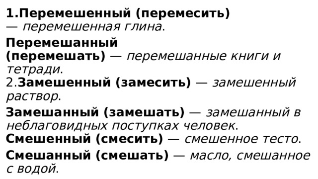 1.Перемешенный (перемесить) —  перемешенная глина .   Перемешанный (перемешать)  —  перемешанные книги и тетради .  2. Замешенный (замесить)  —  замешенный раствор .   Замешанный (замешать)  —  замешанный в неблаговидных поступках человек .  Смешенный (смесить)  —  смешенное тесто .   Смешанный (смешать)  —  масло, смешанное с водой . 